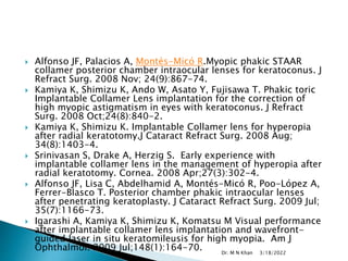 Alfonso JF, Palacios A, Montés-Micó R.Myopic phakic STAAR
collamer posterior chamber intraocular lenses for keratoconus. J
Refract Surg. 2008 Nov; 24(9):867-74.
 Kamiya K, Shimizu K, Ando W, Asato Y, Fujisawa T. Phakic toric
Implantable Collamer Lens implantation for the correction of
high myopic astigmatism in eyes with keratoconus. J Refract
Surg. 2008 Oct;24(8):840-2.
 Kamiya K, Shimizu K. Implantable Collamer lens for hyperopia
after radial keratotomy.J Cataract Refract Surg. 2008 Aug;
34(8):1403-4.
 Srinivasan S, Drake A, Herzig S. Early experience with
implantable collamer lens in the management of hyperopia after
radial keratotomy. Cornea. 2008 Apr;27(3):302-4.
 Alfonso JF, Lisa C, Abdelhamid A, Montés-Micó R, Poo-López A,
Ferrer-Blasco T. Posterior chamber phakic intraocular lenses
after penetrating keratoplasty. J Cataract Refract Surg. 2009 Jul;
35(7):1166-73.
 Igarashi A, Kamiya K, Shimizu K, Komatsu M Visual performance
after implantable collamer lens implantation and wavefront-
guided laser in situ keratomileusis for high myopia. Am J
Ophthalmol. 2009 Jul;148(1):164-70. 3/18/2022
Dr. M N Khan
 