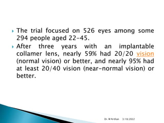  The trial focused on 526 eyes among some
294 people aged 22-45.
 After three years with an implantable
collamer lens, nearly 59% had 20/20 vision
(normal vision) or better, and nearly 95% had
at least 20/40 vision (near-normal vision) or
better.
3/18/2022
Dr. M N Khan
 