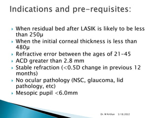  When residual bed after LASIK is likely to be less
than 250µ
 When the initial corneal thickness is less than
480µ
 Refractive error between the ages of 21-45
 ACD greater than 2.8 mm
 Stable refraction (<0.5D change in previous 12
months)
 No ocular pathology (NSC, glaucoma, lid
pathology, etc)
 Mesopic pupil <6.0mm
3/18/2022
Dr. M N Khan
 