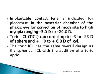  Implantable contact lens is indicated for
placement in the posterior chamber of the
phakic eye for correction of moderate to high
myopia ranging –3.0 D to –20.0 D.
 Toric ICL (TICL) can correct up to -3 to -23 D
of sphere and + 1.0 to + 6.0 D of cyl.
 The toric ICL has the same overall design as
the spherical ICL with the addition of a toric
optic.
3/18/2022
Dr. M N Khan
 
