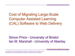 The Institute for Learning and Research Technology is a national centre of excellence in the
development and use of technology-based methods in teaching, learning and research
1
Institute for Learning and Research Technology
Cost of Migrating Large-Scale
Computer Assisted Learning
(CAL) Software to Web Delivery
Simon Price - University of Bristol
Ian M. Marshall - University of Abertay
 