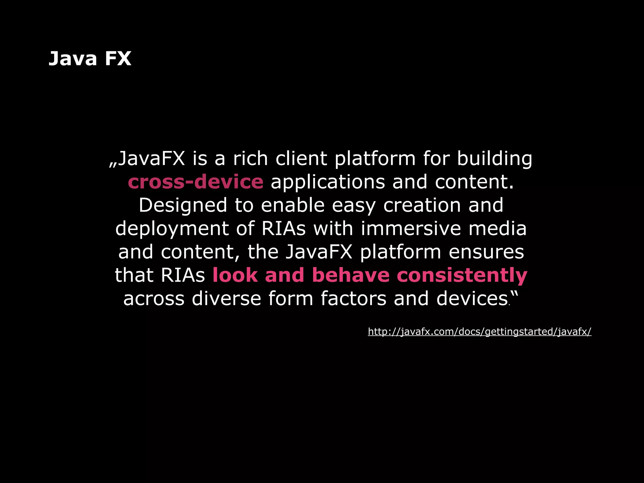 Java FX




     „JavaFX is a rich client platform for building
       cross-device applications and content.
        Designed to enable easy creation and
      deployment of RIAs with immersive media
      and content, the JavaFX platform ensures
      that RIAs look and behave consistently
       across diverse form factors and devices.“
                                 http://javafx.com/docs/gettingstarted/javafx/
 