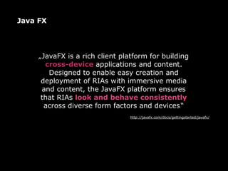 Java FX




     „JavaFX is a rich client platform for building
       cross-device applications and content.
        Designed to enable easy creation and
      deployment of RIAs with immersive media
      and content, the JavaFX platform ensures
      that RIAs look and behave consistently
       across diverse form factors and devices.“
                                 http://javafx.com/docs/gettingstarted/javafx/
 