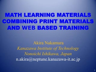 MATH LEARNING MATERIALS
COMBINING PRINT MATERIALS
 AND WEB BASED TRAINING

           Akira Nakamura
   Kanazawa Institute of Technology
       Nonoichi Ishikawa, Japan
   n.akira@neptune.kanazawa-it.ac.jp

                                       1
 