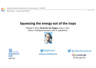 ugent.be lumilab.ugent.be
Squeezing the energy out of the traps
18th International Conference on Luminescence – ICL2017
João Pessoa – Aug 27-Sep 01 2017
Philippe F. Smet, David Van der Heggen, Jonas J. Joos,
Diana C. Rodríguez Burbano, John A. Capobianco
philippe.smet@ugent.be
@pfsmet
1
@UGentLumiLab
 