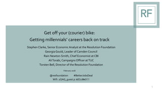 Get off your (courier) bike:
Getting millennials’ careers back on track
Stephen Clarke, Senior EconomicAnalyst at the Resolution Foundation
Georgia Gould, Leader of Camden Council
Rain Newton-Smith, Chief Economist at CBI
AliTorabi, Campaigns Officer atTUC
Torsten Bell, Director of the Resolution Foundation
February 2018
@resfoundation #BetterJobsDeal
Wifi: 2QAG_guest p: W3lc0m3!!
1
 