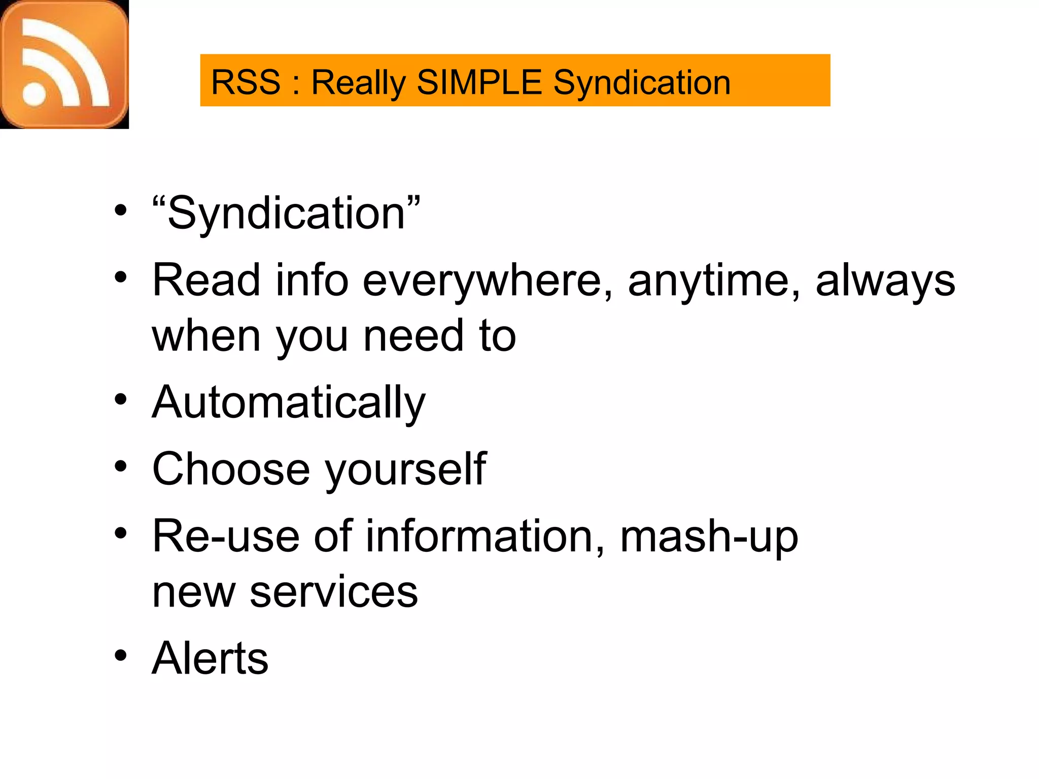 RSS “ Syndication” Read info everywhere, anytime, always when you need to Automatically Choose yourself Re-use of information, mash-up new services Alerts RSS : Really SIMPLE Syndication 