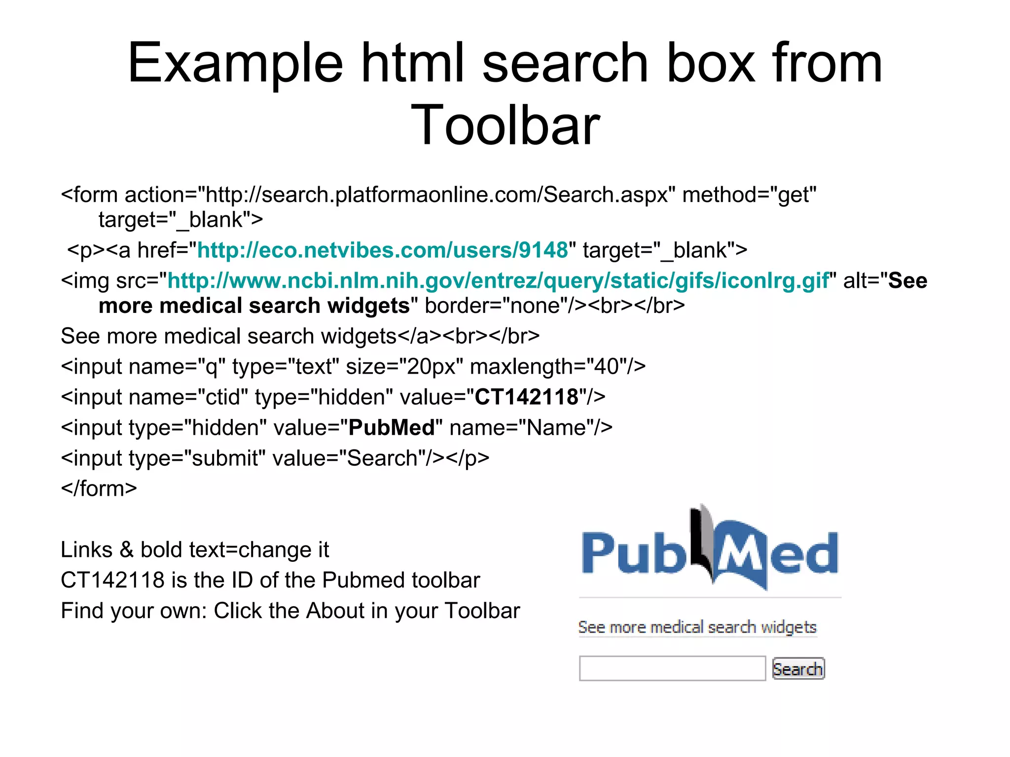 Example html search box from Toolbar <form action="http://search.platformaonline.com/Search.aspx" method="get" target="_blank"> <p><a href=" http:// eco.netvibes.com / users /9148 " target="_blank"> <img src=" http:// www.ncbi.nlm.nih.gov / entrez /query/static/ gifs / iconlrg.gif " alt=" See more medical search widgets " border="none"/><br></br> See more medical search widgets</a><br></br>  <input name="q" type="text" size="20px" maxlength="40"/>  <input name="ctid" type="hidden" value=" CT142118 "/>  <input type="hidden" value=" PubMed " name="Name"/>  <input type="submit" value="Search"/></p> </form> Links & bold text=change it CT142118 is the ID of the Pubmed toolbar Find your own: Click the About in your Toolbar 