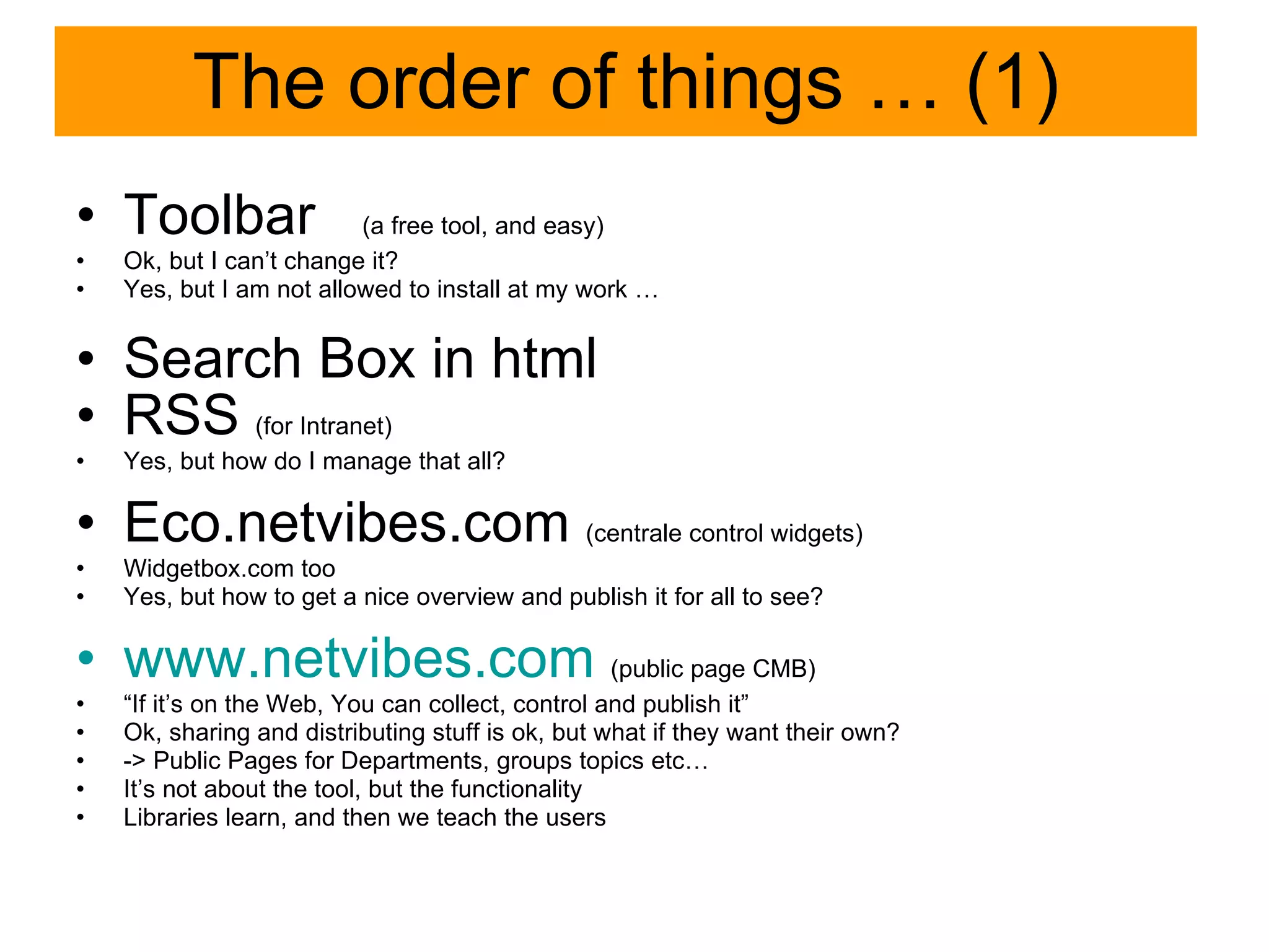 The order of things … (1) Toolbar  (a free tool, and easy) Ok, but I can’t change it? Yes, but I am not allowed to install at my work … Search Box in html  RSS  (for Intranet) Yes, but how do I manage that all? Eco.netvibes.com  (centrale control widgets) Widgetbox.com too Yes, but how to get a nice overview and publish it for all to see? www.netvibes.com   (public page CMB) “ If it’s on the Web, You can collect, control and publish it” Ok, sharing and distributing stuff is ok, but what if they want their own? -> Public Pages for Departments, groups topics etc… It’s not about the tool, but the functionality Libraries learn, and then we teach the users 