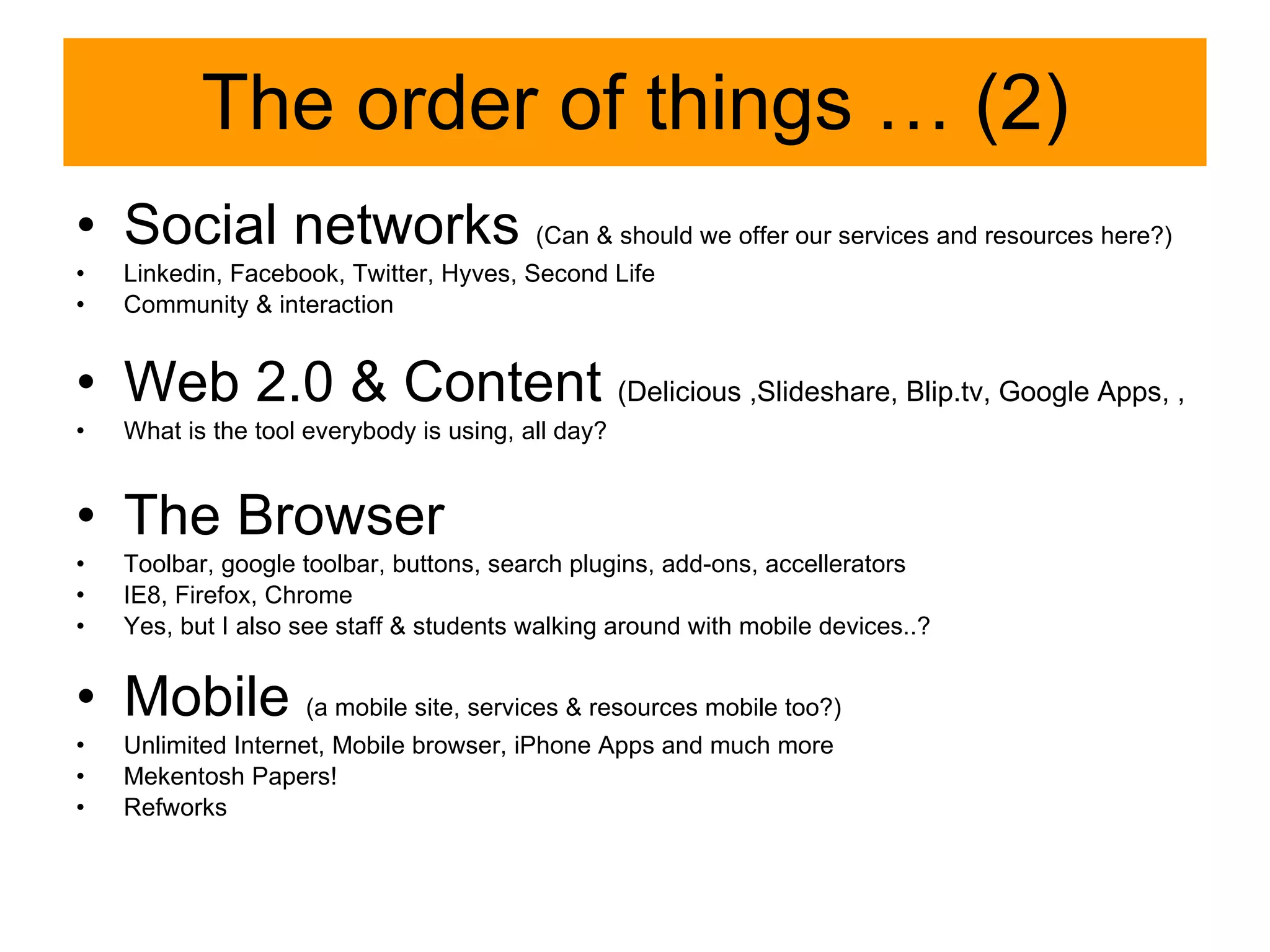 The order of things … (2) Social networks  (Can & should we offer our services and resources here ? ) Linkedin, Facebook, Twitter, Hyves, Second Life Community & interaction Web 2.0 & Content  (Delicious ,Slideshare, Blip.tv, Google Apps, ,  What is the tool everybody is using, all day? The Browser Toolbar, google toolbar, buttons, search plugins, add-ons, accellerators IE8, Firefox, Chrome Yes, but I also see staff & students walking around with mobile devices..? Mobile  (a mobile site, services & resources mobile too?) Unlimited Internet, Mobile browser, iPhone Apps and much more Mekentosh Papers! Refworks 