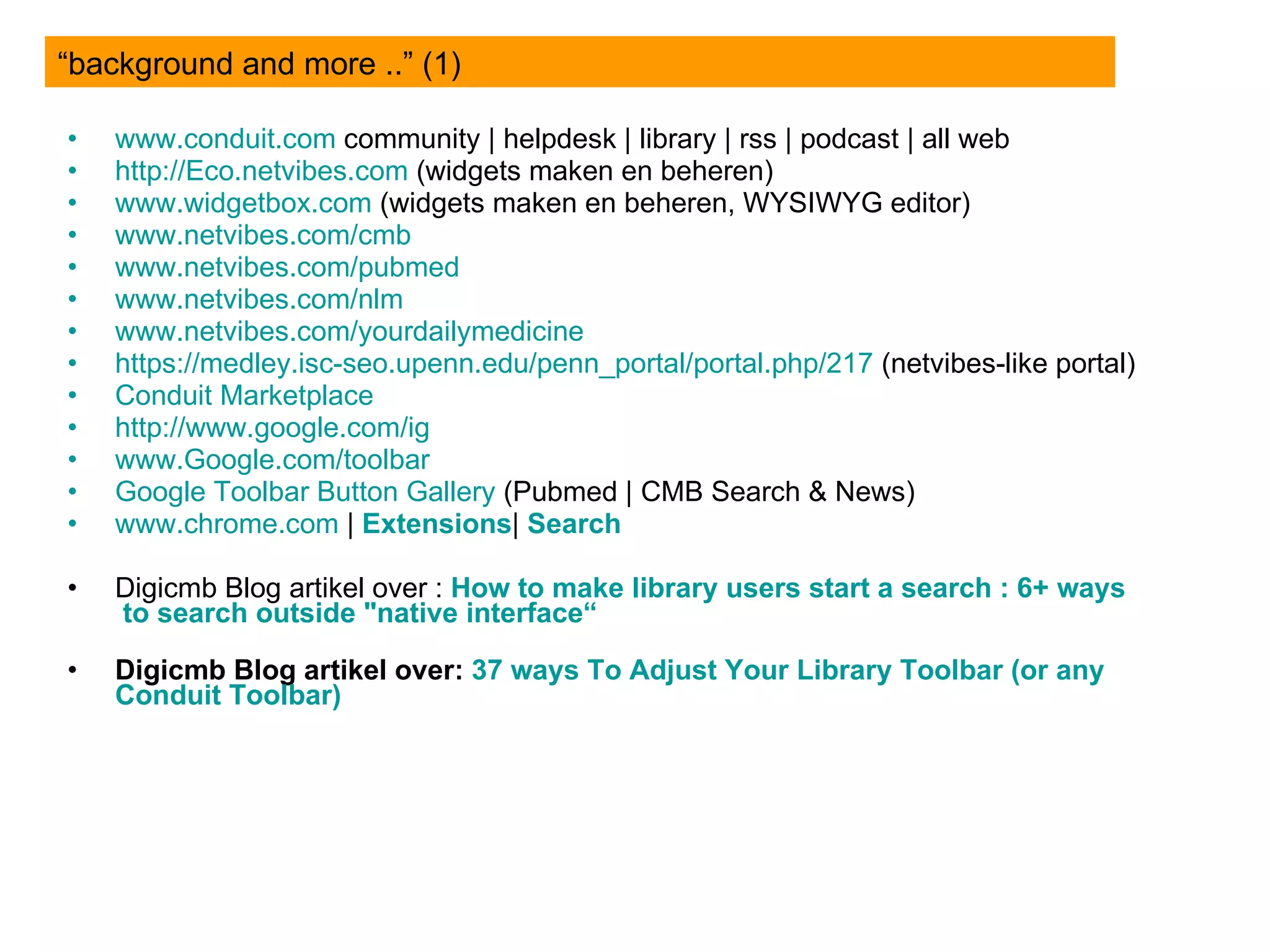 www.conduit.com  community | helpdesk | library | rss | podcast | all web http://Eco.netvibes.com  (widgets maken en beheren) www.widgetbox.com  (widgets maken en beheren, WYSIWYG editor) www.netvibes.com / cmb www.netvibes.com/pubmed www.netvibes.com/nlm www.netvibes.com / yourdailymedicine https://medley.isc-seo.upenn.edu/penn_portal/portal.php/217  (netvibes-like portal) Conduit  Marketplace  http:// www.google.com / ig   www.Google.com /toolbar Google Toolbar Button  Gallery  (Pubmed | CMB Search & News) www.chrome.com  |  Extensions |  Search   Digicmb Blog artikel over :  How  to  make   library   users  start a search : 6+  ways  to search  outside  " native  interface“ Digicmb Blog artikel over:  37  ways  To  Adjust   Your   Library  Toolbar ( or   any   Conduit  Toolbar) “background and more ..” (1) 