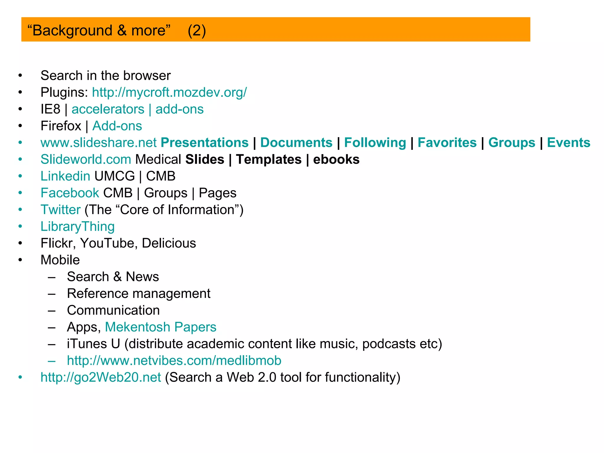 Search in the browser Plugins:  http://mycroft.mozdev.org/ IE8 |  accelerators  |  add-ons Firefox |  Add-ons www.slideshare.net   Presentations  |  Documents  |  Following  |  Favorites  |   Groups  |   Events   Slideworld.com  Medical  Slides |   Templates |   ebooks   Linkedin  UMCG | CMB Facebook   CMB | Groups | Pages Twitter   (The “Core of Information”) LibraryThing Flickr, YouTube, Delicious Mobile Search & News Reference management Communication Apps,  Mekentosh  Papers iTunes U (distribute academic content like music, podcasts etc) http:// www.netvibes.com/medlibmob http://go2Web20.net  (Search a Web 2.0 tool for functionality) “Background & more”  (2) 