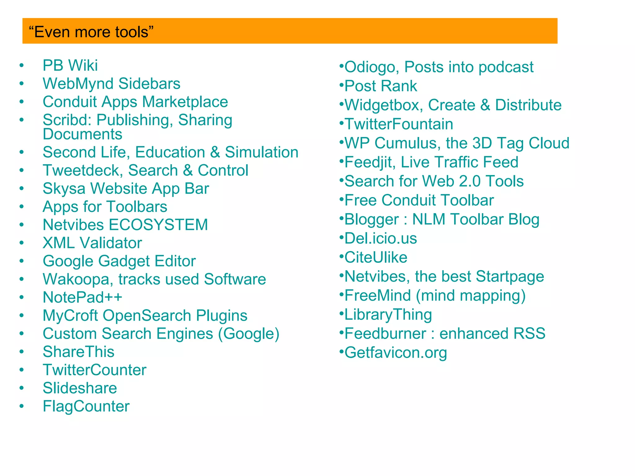 PB  Wiki WebMynd   Sidebars Conduit   Apps  Marketplace Scribd :  Publishing ,  Sharing   Documents Second  Life, Education &  Simulation Tweetdeck , Search &  Control Skysa  Website  App  Bar Apps   for  Toolbars Netvibes   ECOSYSTEM XML   Validator Google Gadget  Editor Wakoopa , tracks  used  Software NotePad ++ MyCroft   OpenSearch   Plugins Custom  Search Engines (Google) ShareThis TwitterCounter Slideshare FlagCounter “Even more tools” Odiogo ,  Posts   into   podcast Post Rank Widgetbox ,  Create  &  Distribute TwitterFountain WP  Cumulus, the  3D   Tag   Cloud Feedjit , Live  Traffic   Feed Search  for  Web 2.0 Tools Free  Conduit  Toolbar Blogger  :  NLM  Toolbar Blog Del.icio.us CiteUlike Netvibes , the best Startpage FreeMind  ( mind   mapping ) LibraryThing Feedburner  :  enhanced   RSS Getfavicon.org 