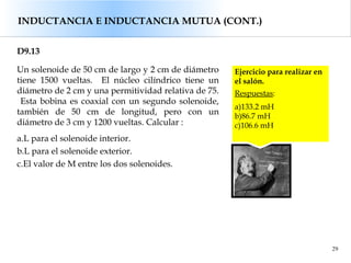 29
D9.13
Un solenoide de 50 cm de largo y 2 cm de diámetro
tiene 1500 vueltas. El núcleo cilíndrico tiene un
diámetro de 2 cm y una permitividad relativa de 75.
Esta bobina es coaxial con un segundo solenoide,
también de 50 cm de longitud, pero con un
diámetro de 3 cm y 1200 vueltas. Calcular :
a.L para el solenoide interior.
b.L para el solenoide exterior.
c.El valor de M entre los dos solenoides.
Ejercicio para realizar en
el salón.
Respuestas:
a)133.2 mH
b)86.7 mH
c)106.6 mH
INDUCTANCIA E INDUCTANCIA MUTUA (CONT.)
 