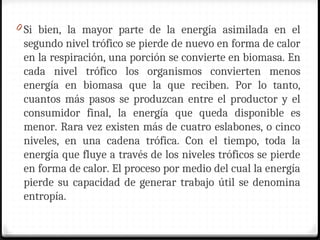 0 Si bien, la mayor parte de la energía asimilada en el
segundo nivel trófico se pierde de nuevo en forma de calor
en la respiración, una porción se convierte en biomasa. En
cada nivel trófico los organismos convierten menos
energía en biomasa que la que reciben. Por lo tanto,
cuantos más pasos se produzcan entre el productor y el
consumidor final, la energía que queda disponible es
menor. Rara vez existen más de cuatro eslabones, o cinco
niveles, en una cadena trófica. Con el tiempo, toda la
energía que fluye a través de los niveles tróficos se pierde
en forma de calor. El proceso por medio del cual la energía
pierde su capacidad de generar trabajo útil se denomina
entropía.
 