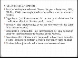 NIVELES DE ORGANIZACIÓN:
0 Para los ecólogos modernos (Begon, Harper y Townsend, 1999)
(Molles, 2006), la ecología puede ser estudiada a varios niveles o
escalas:
0 Organismo (las interacciones de un ser vivo dado con las
condiciones abióticas directas que lo rodean)
0 Población (las interacciones de un ser vivo dado con los seres
de su misma especie)
0 Biocenosis o comunidad (las interacciones de una población
dada con las poblaciones de especies que la rodean),
0 Ecosistema (las interacciones propias de la biocenosis sumadas
a todos los flujos de materia y energía que tienen lugar en ella)
0 Biosfera (el conjunto de todos los seres vivos conocidos)
 