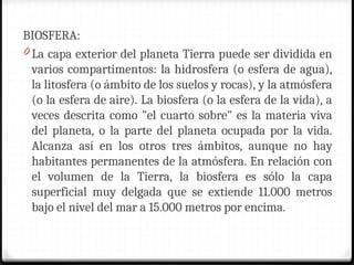 BIOSFERA:
0 La capa exterior del planeta Tierra puede ser dividida en
varios compartimentos: la hidrosfera (o esfera de agua),
la litosfera (o ámbito de los suelos y rocas), y la atmósfera
(o la esfera de aire). La biosfera (o la esfera de la vida), a
veces descrita como "el cuarto sobre" es la materia viva
del planeta, o la parte del planeta ocupada por la vida.
Alcanza así en los otros tres ámbitos, aunque no hay
habitantes permanentes de la atmósfera. En relación con
el volumen de la Tierra, la biosfera es sólo la capa
superficial muy delgada que se extiende 11.000 metros
bajo el nivel del mar a 15.000 metros por encima.
 