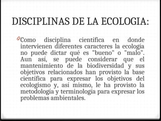 DISCIPLINAS DE LA ECOLOGIA:
0Como disciplina científica en donde
intervienen diferentes caracteres la ecología
no puede dictar qué es "bueno" o "malo".
Aun así, se puede considerar que el
mantenimiento de la biodiversidad y sus
objetivos relacionados han provisto la base
científica para expresar los objetivos del
ecologismo y, así mismo, le ha provisto la
metodología y terminología para expresar los
problemas ambientales.
 