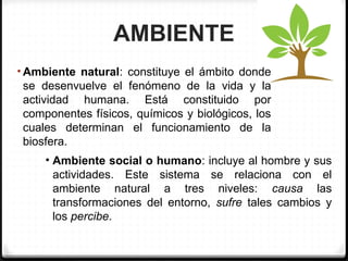 AMBIENTE
• Ambiente natural: constituye el ámbito donde
se desenvuelve el fenómeno de la vida y la
actividad humana. Está constituido por
componentes físicos, químicos y biológicos, los
cuales determinan el funcionamiento de la
biosfera.
• Ambiente social o humano: incluye al hombre y sus
actividades. Este sistema se relaciona con el
ambiente natural a tres niveles: causa las
transformaciones del entorno, sufre tales cambios y
los percibe.
 