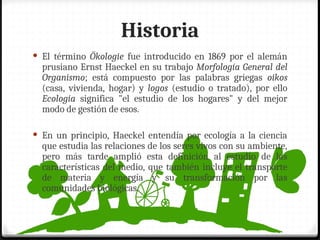 Historia
 El término Ökologie fue introducido en 1869 por el alemán
prusiano Ernst Haeckel en su trabajo Morfología General del
Organismo; está compuesto por las palabras griegas oikos
(casa, vivienda, hogar) y logos (estudio o tratado), por ello
Ecología significa "el estudio de los hogares" y del mejor
modo de gestión de esos.
 En un principio, Haeckel entendía por ecología a la ciencia
que estudia las relaciones de los seres vivos con su ambiente,
pero más tarde amplió esta definición al estudio de las
características del medio, que también incluye el transporte
de materia y energía y su transformación por las
comunidades biológicas.
 