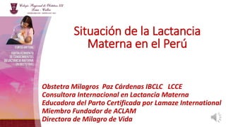 Obstetra Milagros Paz Cárdenas IBCLC LCCE
Consultora Internacional en Lactancia Materna
Educadora del Parto Certificada por Lamaze International
Miembro Fundador de ACLAM
Directora de Milagro de Vida
Situación de la Lactancia
Materna en el Perú
 