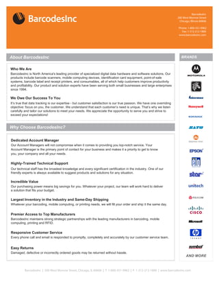 BarcodesInc
                                                                                                                    200 West Monroe Street
                                                                                                                     Chicago, Illinois 60606

                                                                                                                     Phone: 1-800-351-9962
                                                                                                                       Fax: 1-312-212-1800
                                                                                                                     www.barcodesinc.com




About BarcodesInc                                                                                                      BRANDS


Who We Are
BarcodesInc is North America's leading provider of
p




We Owe Our Success To You




Why Choose BarcodesInc?

Dedicated Account
Our Account Managers will not compromise when it comes to providing you top-notch service. Your
Account Manager is the primary point of contact for your business and makes it a priority to get to know
you, your company and all your needs.


Highly-Trained Technical Support
Our technical staff has the broadest knowledge and every significant certification in the industry. One of our
friendly experts is always available to suggest products and solutions for any situation.

Incredible Value
Our purchasing power means big savings for you. Whatever your project, our team will work hard to deliver
a solution that fits your budget.

Largest Inventory in the Industry and Same-Day Shipping
Whatever your barcoding, mobile computing, or printing needs, we will fill your order and ship it the same


Premier Access to Top Manufacturers
BarcodesInc maintains strong strategic partnerships with the leading manufacturers in barcoding, mobile
computing, printing and RFID.


Responsive Customer Service
Every phone call and email is responded to promptly, completely and accurately by our customer service


Easy Returns
Damaged, defective or incorrectly ordered goods may be returned without hassle.
                                                                                                                           AND MORE



         BarcodesInc | 200 West Monroe Street, Chicago, IL 60606 | T: 1-800-351-9962 | F: 1-312-212-1800 | www.barcodesinc.com
 