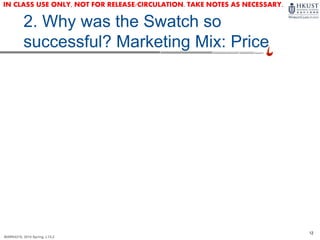 12
MARK4210, 2014 Spring, L1/L2
2. Why was the Swatch so
successful? Marketing Mix: Price
IN CLASS USE ONLY, NOT FOR RELEASE/CIRCULATION. TAKE NOTES AS NECESSARY.
 