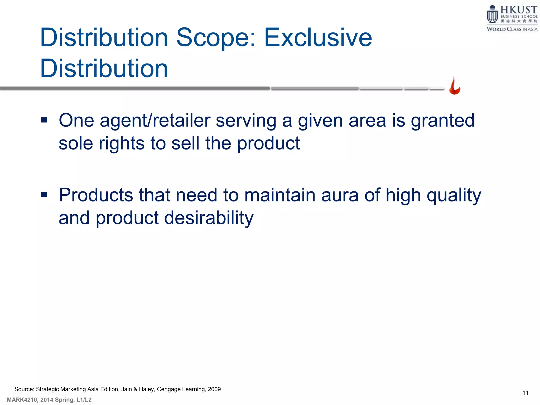 11
MARK4210, 2014 Spring, L1/L2
Distribution Scope: Exclusive
Distribution
 One agent/retailer serving a given area is granted
sole rights to sell the product
 Products that need to maintain aura of high quality
and product desirability
Source: Strategic Marketing Asia Edition, Jain & Haley, Cengage Learning, 2009
 