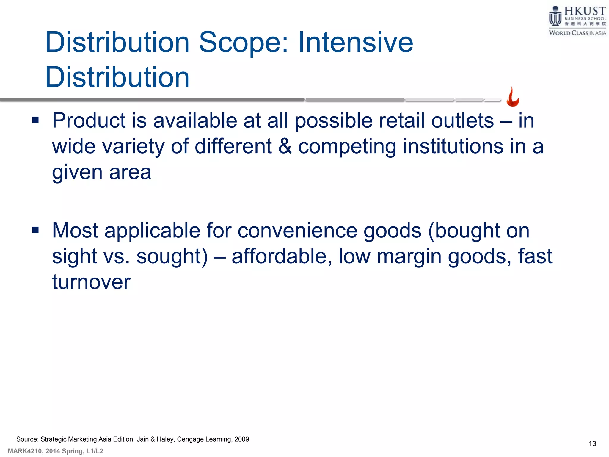 13
MARK4210, 2014 Spring, L1/L2
Distribution Scope: Intensive
Distribution
 Product is available at all possible retail outlets – in
wide variety of different & competing institutions in a
given area
 Most applicable for convenience goods (bought on
sight vs. sought) – affordable, low margin goods, fast
turnover
Source: Strategic Marketing Asia Edition, Jain & Haley, Cengage Learning, 2009
 