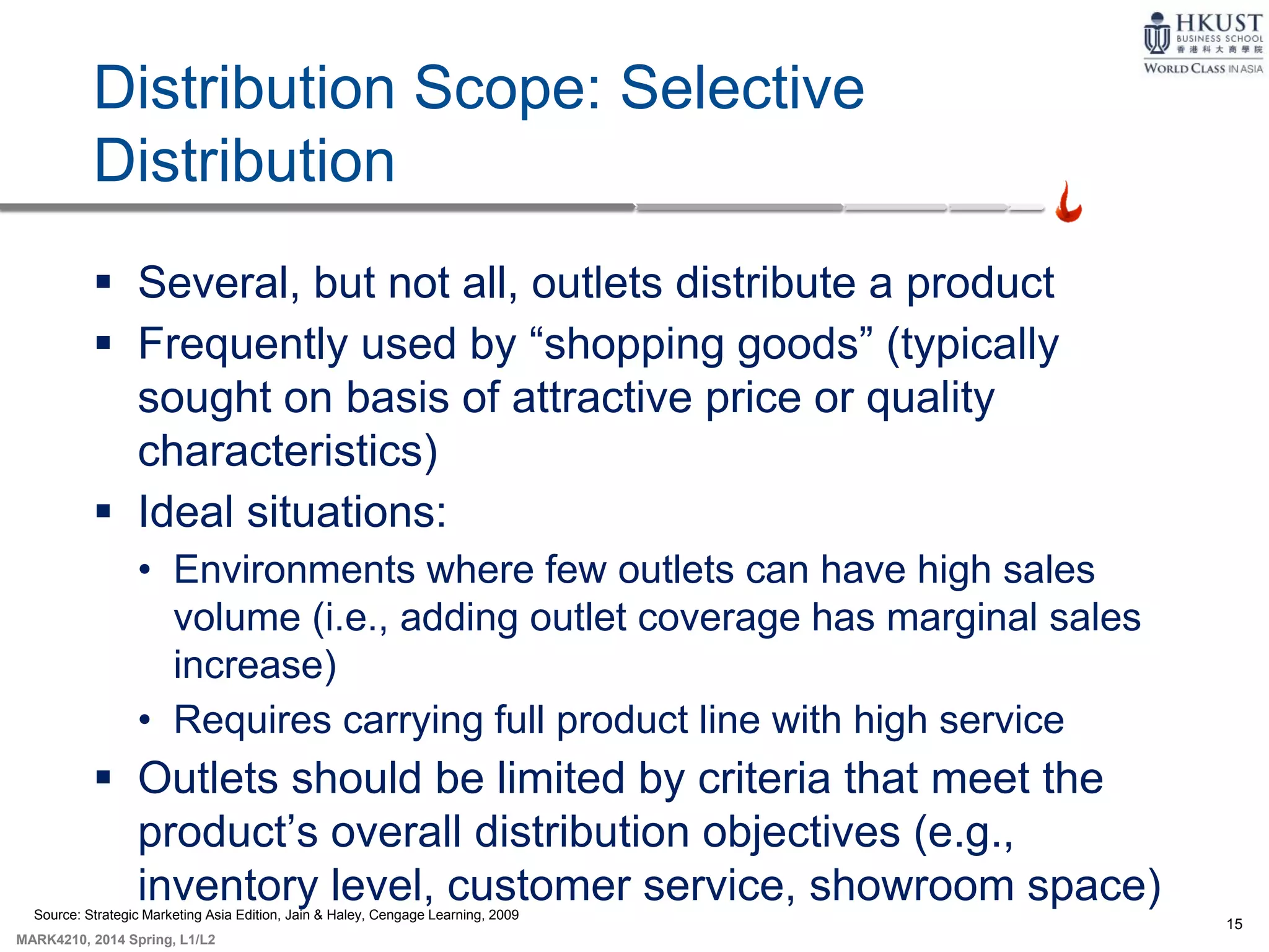 15
MARK4210, 2014 Spring, L1/L2
Distribution Scope: Selective
Distribution
 Several, but not all, outlets distribute a product
 Frequently used by “shopping goods” (typically
sought on basis of attractive price or quality
characteristics)
 Ideal situations:
• Environments where few outlets can have high sales
volume (i.e., adding outlet coverage has marginal sales
increase)
• Requires carrying full product line with high service
 Outlets should be limited by criteria that meet the
product’s overall distribution objectives (e.g.,
inventory level, customer service, showroom space)Source: Strategic Marketing Asia Edition, Jain & Haley, Cengage Learning, 2009
 