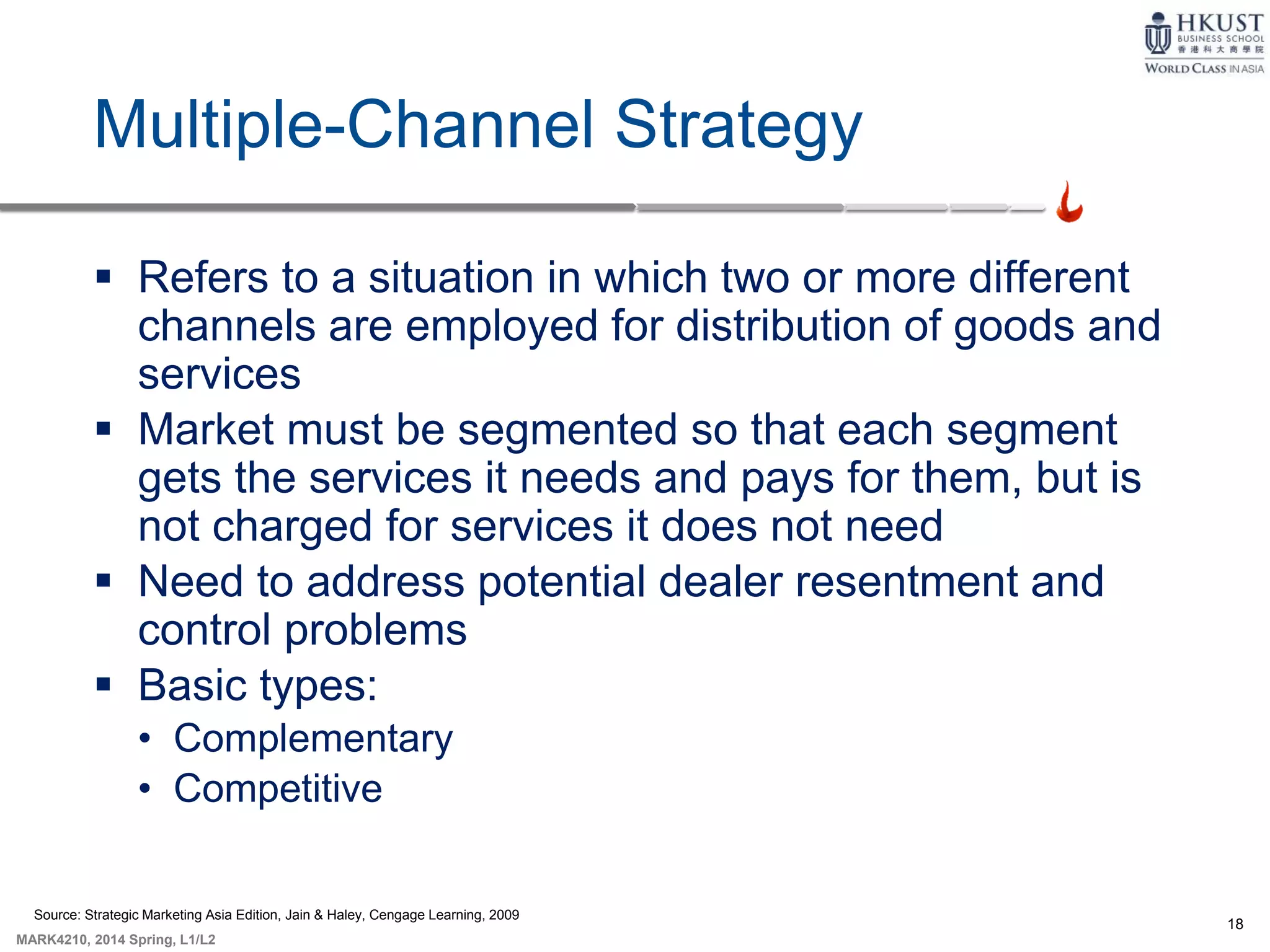 18
MARK4210, 2014 Spring, L1/L2
Multiple-Channel Strategy
 Refers to a situation in which two or more different
channels are employed for distribution of goods and
services
 Market must be segmented so that each segment
gets the services it needs and pays for them, but is
not charged for services it does not need
 Need to address potential dealer resentment and
control problems
 Basic types:
• Complementary
• Competitive
Source: Strategic Marketing Asia Edition, Jain & Haley, Cengage Learning, 2009
 