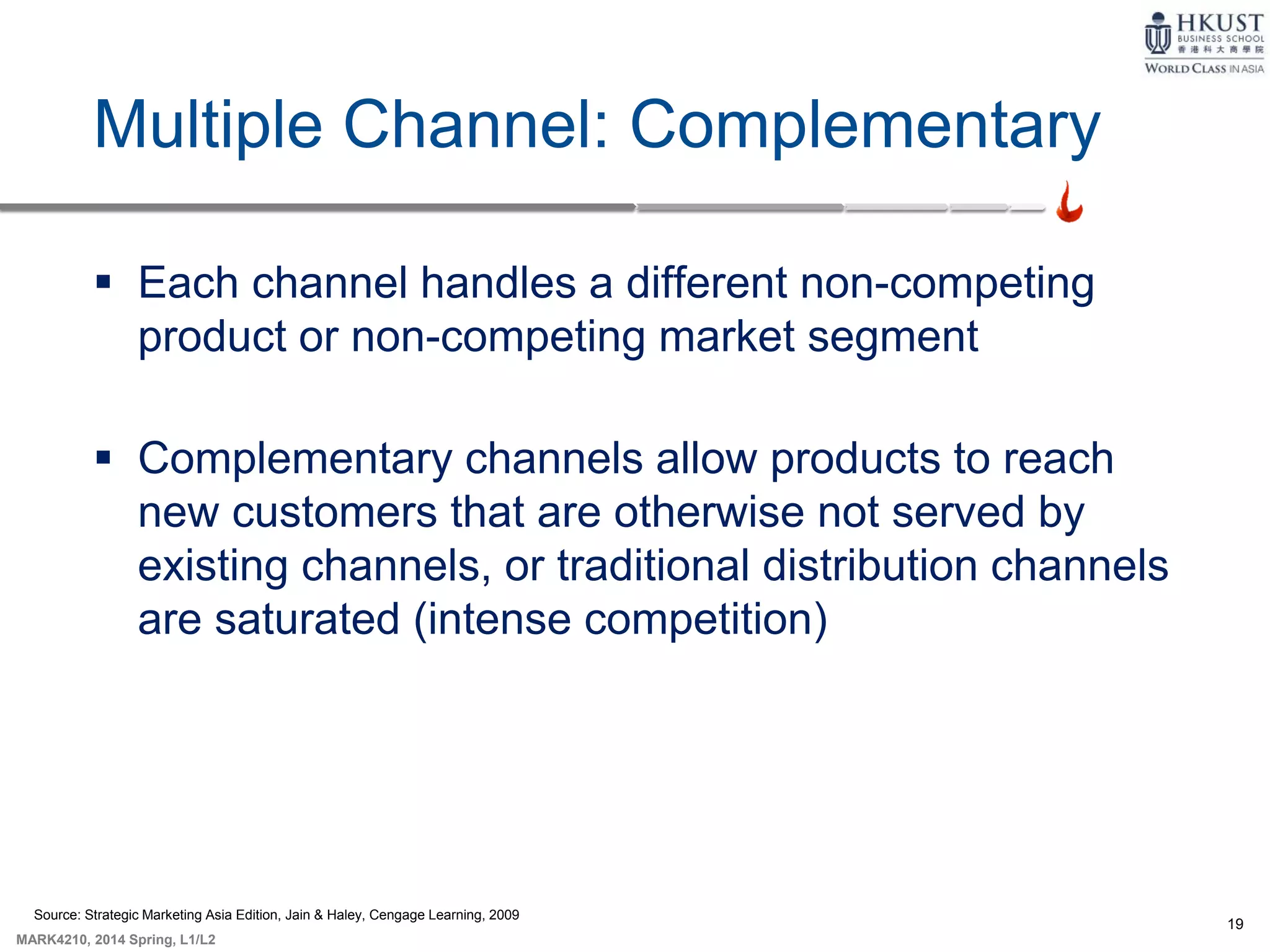 19
MARK4210, 2014 Spring, L1/L2
Multiple Channel: Complementary
 Each channel handles a different non-competing
product or non-competing market segment
 Complementary channels allow products to reach
new customers that are otherwise not served by
existing channels, or traditional distribution channels
are saturated (intense competition)
Source: Strategic Marketing Asia Edition, Jain & Haley, Cengage Learning, 2009
 