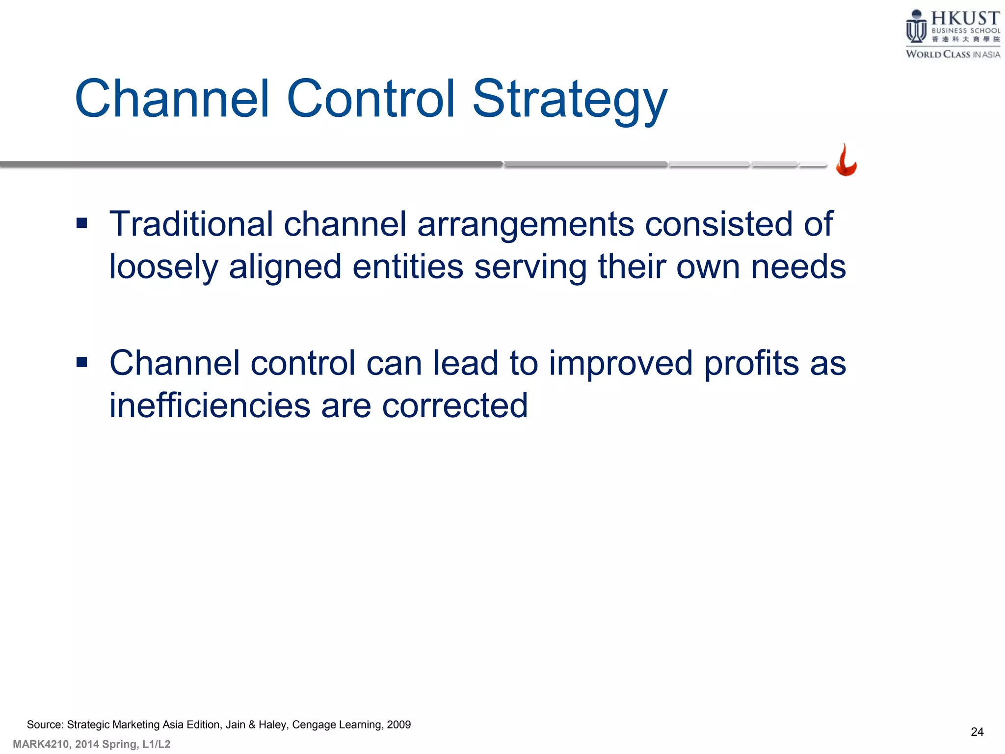 24
MARK4210, 2014 Spring, L1/L2
Channel Control Strategy
 Traditional channel arrangements consisted of
loosely aligned entities serving their own needs
 Channel control can lead to improved profits as
inefficiencies are corrected
Source: Strategic Marketing Asia Edition, Jain & Haley, Cengage Learning, 2009
 