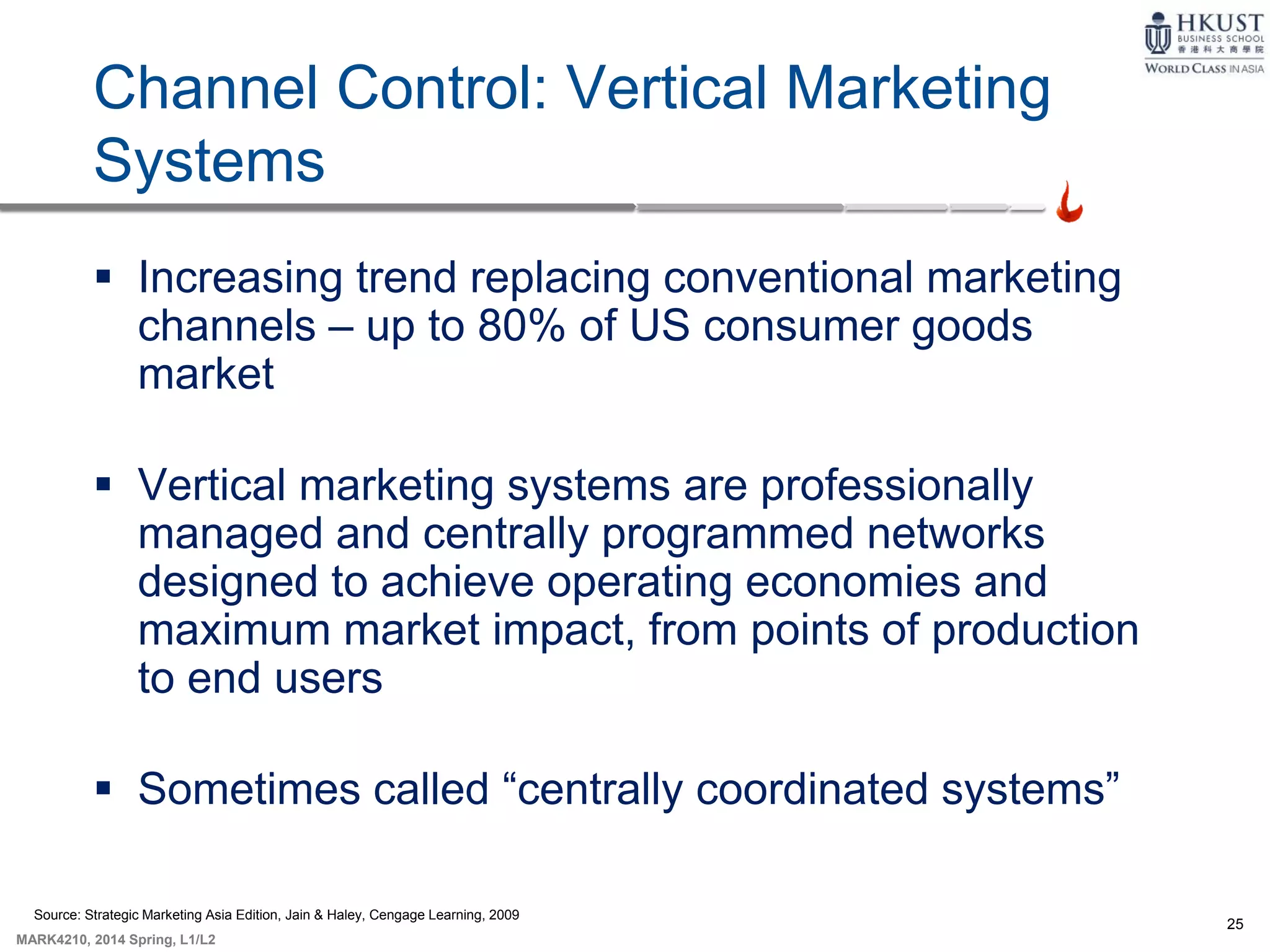 25
MARK4210, 2014 Spring, L1/L2
Channel Control: Vertical Marketing
Systems
 Increasing trend replacing conventional marketing
channels – up to 80% of US consumer goods
market
 Vertical marketing systems are professionally
managed and centrally programmed networks
designed to achieve operating economies and
maximum market impact, from points of production
to end users
 Sometimes called “centrally coordinated systems”
Source: Strategic Marketing Asia Edition, Jain & Haley, Cengage Learning, 2009
 