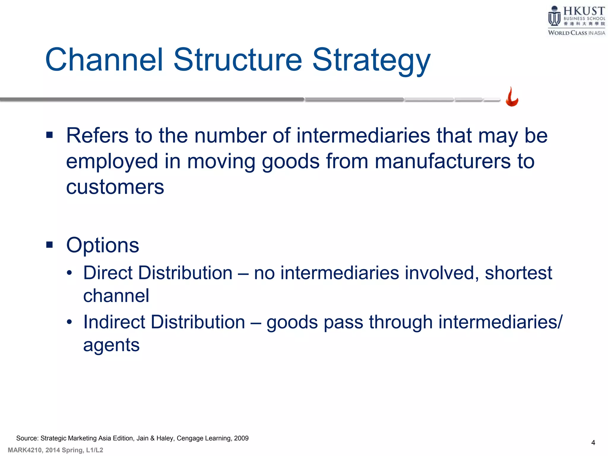 4
MARK4210, 2014 Spring, L1/L2
Channel Structure Strategy
 Refers to the number of intermediaries that may be
employed in moving goods from manufacturers to
customers
 Options
• Direct Distribution – no intermediaries involved, shortest
channel
• Indirect Distribution – goods pass through intermediaries/
agents
Source: Strategic Marketing Asia Edition, Jain & Haley, Cengage Learning, 2009
 