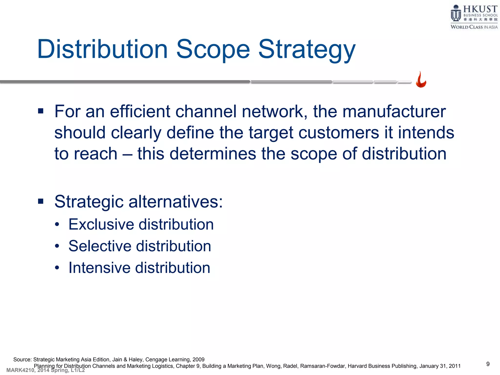 9
MARK4210, 2014 Spring, L1/L2
Distribution Scope Strategy
 For an efficient channel network, the manufacturer
should clearly define the target customers it intends
to reach – this determines the scope of distribution
 Strategic alternatives:
• Exclusive distribution
• Selective distribution
• Intensive distribution
Source: Strategic Marketing Asia Edition, Jain & Haley, Cengage Learning, 2009
Planning for Distribution Channels and Marketing Logistics, Chapter 9, Building a Marketing Plan, Wong, Radel, Ramsaran-Fowdar, Harvard Business Publishing, January 31, 2011
 