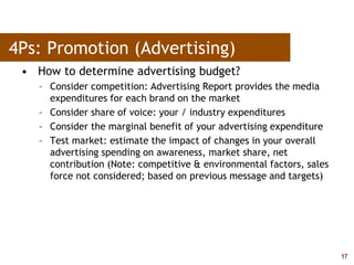17
4Ps: Promotion (Advertising)
• How to determine advertising budget?
– Consider competition: Advertising Report provides the media
expenditures for each brand on the market
– Consider share of voice: your / industry expenditures
– Consider the marginal benefit of your advertising expenditure
– Test market: estimate the impact of changes in your overall
advertising spending on awareness, market share, net
contribution (Note: competitive & environmental factors, sales
force not considered; based on previous message and targets)
 