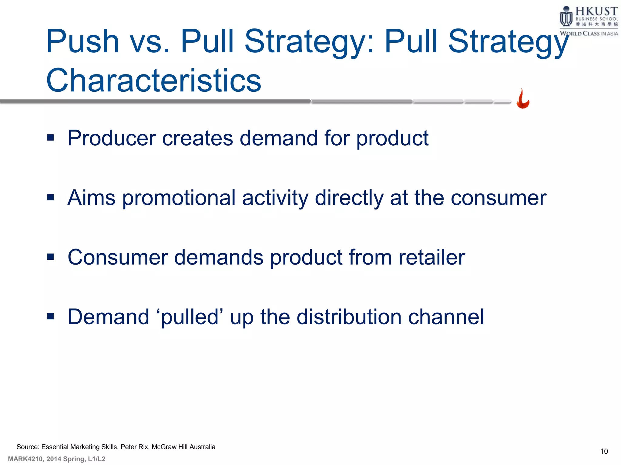 10
MARK4210, 2014 Spring, L1/L2
Push vs. Pull Strategy: Pull Strategy
Characteristics
 Producer creates demand for product
 Aims promotional activity directly at the consumer
 Consumer demands product from retailer
 Demand ‘pulled’ up the distribution channel
Source: Essential Marketing Skills, Peter Rix, McGraw Hill Australia
 