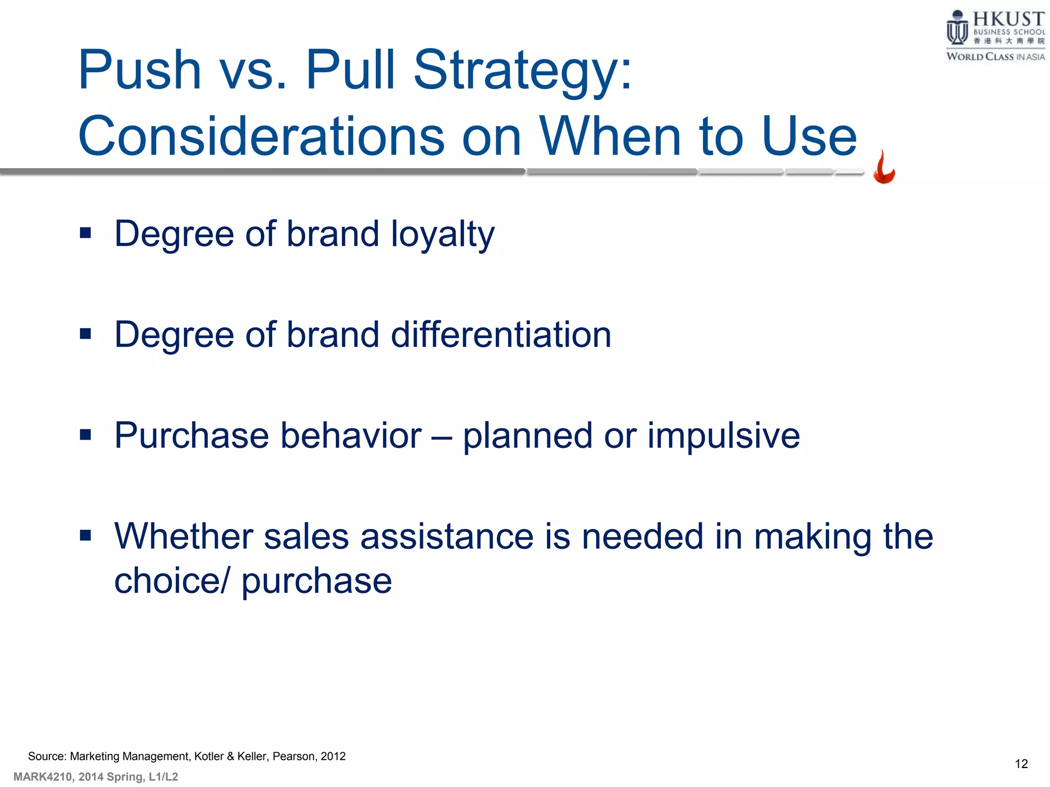12
MARK4210, 2014 Spring, L1/L2
Push vs. Pull Strategy:
Considerations on When to Use
 Degree of brand loyalty
 Degree of brand differentiation
 Purchase behavior – planned or impulsive
 Whether sales assistance is needed in making the
choice/ purchase
Source: Marketing Management, Kotler & Keller, Pearson, 2012
 