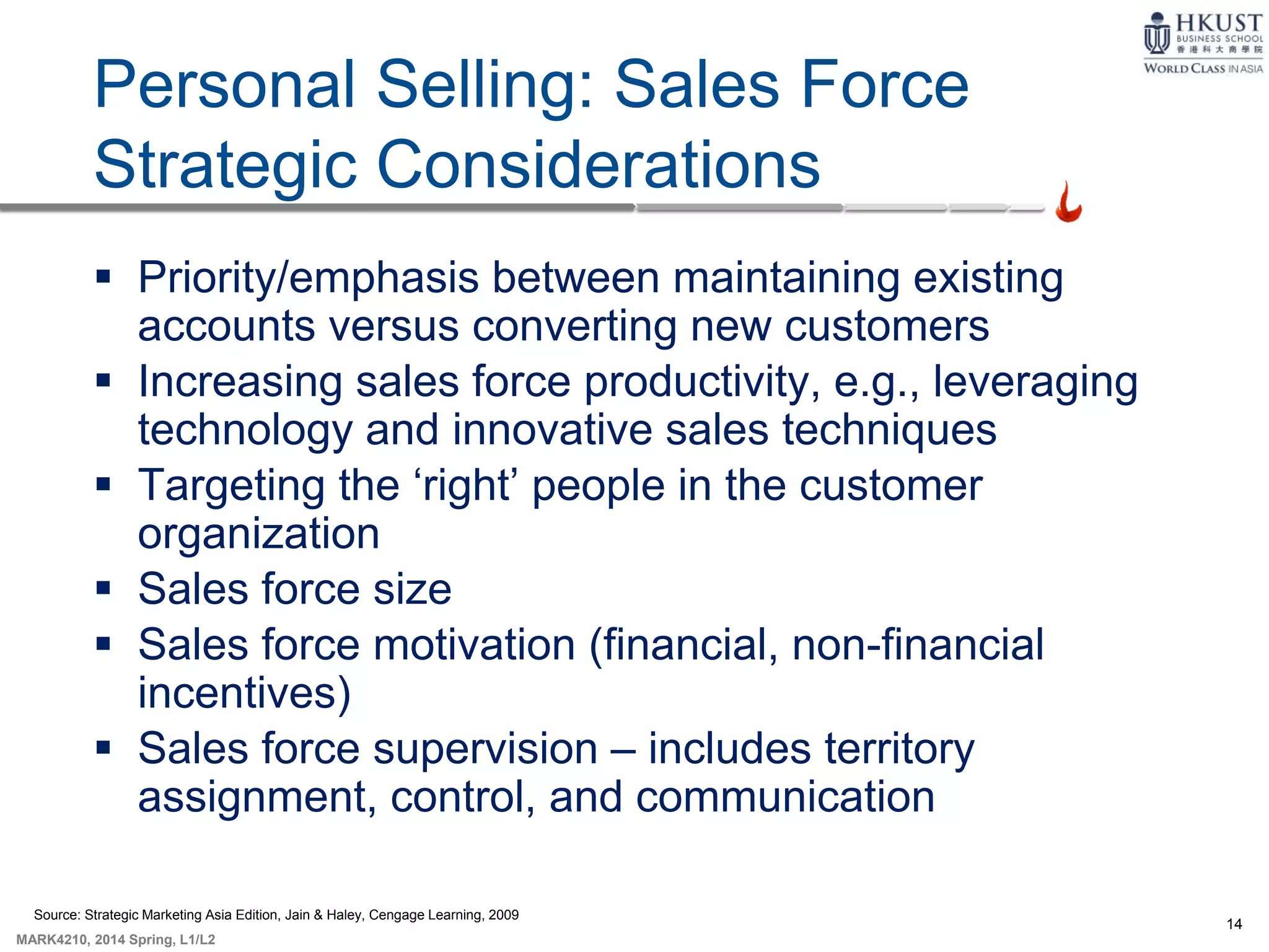 14
MARK4210, 2014 Spring, L1/L2
Personal Selling: Sales Force
Strategic Considerations
 Priority/emphasis between maintaining existing
accounts versus converting new customers
 Increasing sales force productivity, e.g., leveraging
technology and innovative sales techniques
 Targeting the ‘right’ people in the customer
organization
 Sales force size
 Sales force motivation (financial, non-financial
incentives)
 Sales force supervision – includes territory
assignment, control, and communication
Source: Strategic Marketing Asia Edition, Jain & Haley, Cengage Learning, 2009
 