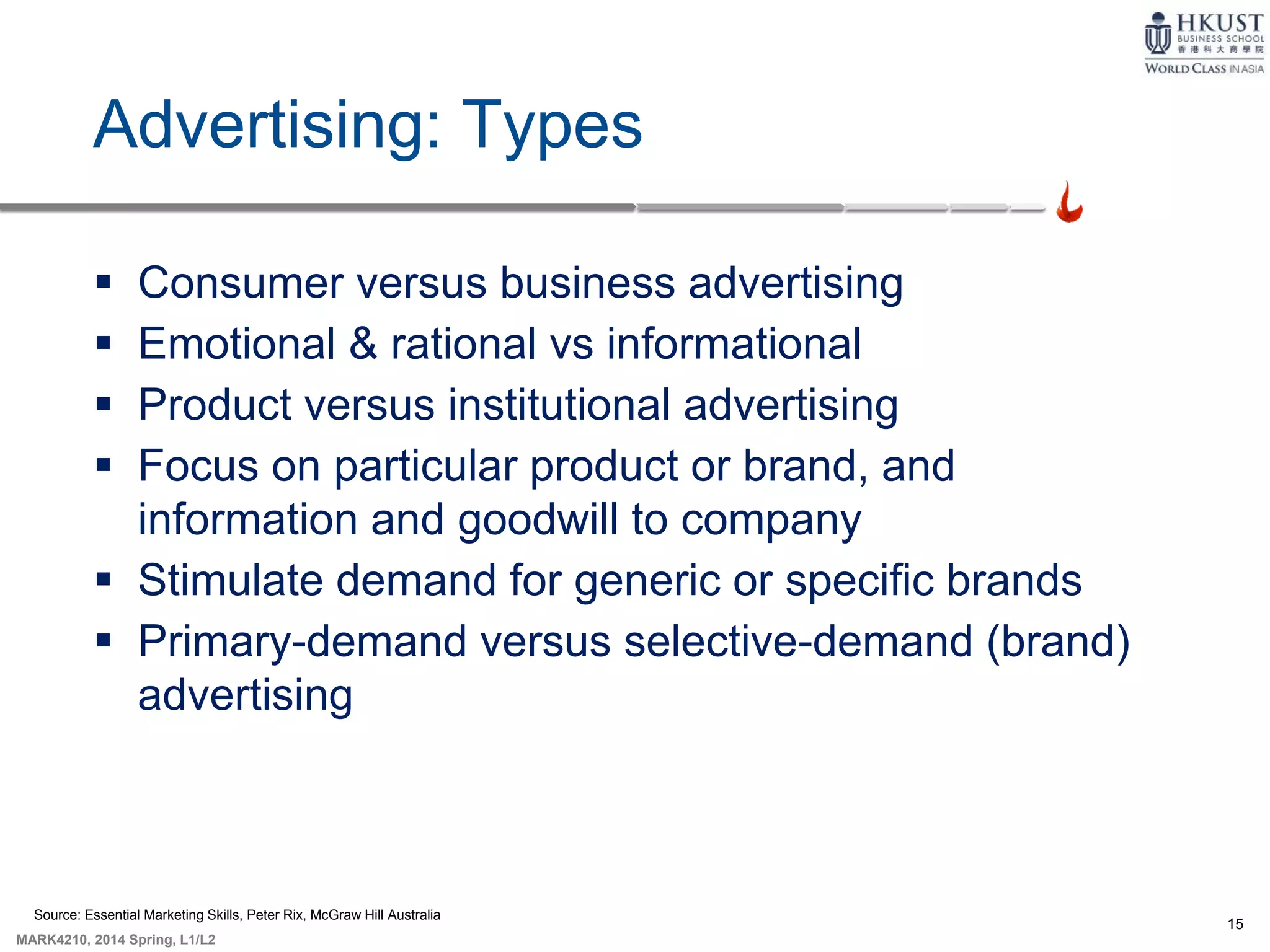 15
MARK4210, 2014 Spring, L1/L2
Advertising: Types
 Consumer versus business advertising
 Emotional & rational vs informational
 Product versus institutional advertising
 Focus on particular product or brand, and
information and goodwill to company
 Stimulate demand for generic or specific brands
 Primary-demand versus selective-demand (brand)
advertising
Source: Essential Marketing Skills, Peter Rix, McGraw Hill Australia
 