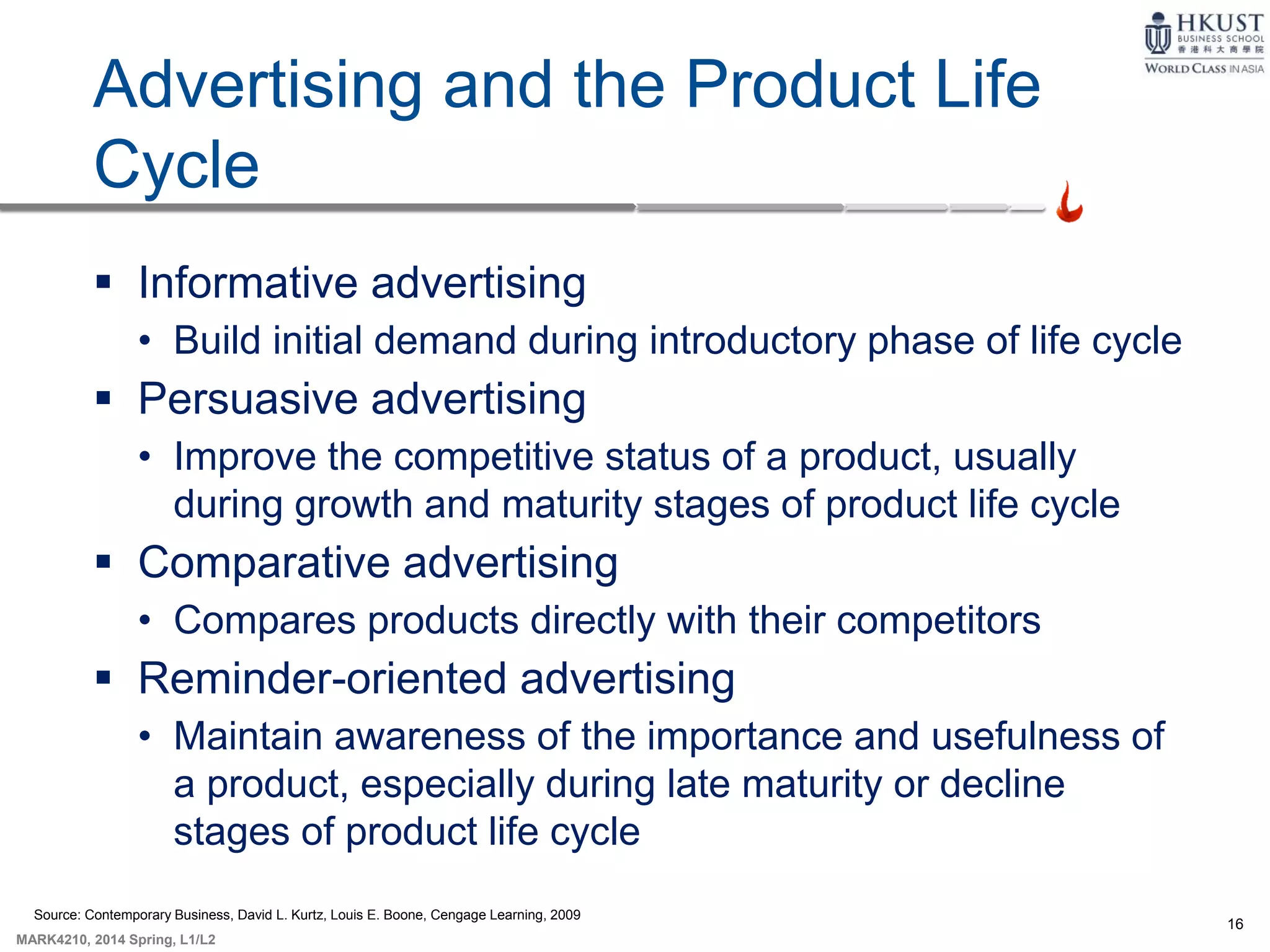 16
MARK4210, 2014 Spring, L1/L2
Advertising and the Product Life
Cycle
 Informative advertising
• Build initial demand during introductory phase of life cycle
 Persuasive advertising
• Improve the competitive status of a product, usually
during growth and maturity stages of product life cycle
 Comparative advertising
• Compares products directly with their competitors
 Reminder-oriented advertising
• Maintain awareness of the importance and usefulness of
a product, especially during late maturity or decline
stages of product life cycle
Source: Contemporary Business, David L. Kurtz, Louis E. Boone, Cengage Learning, 2009
 