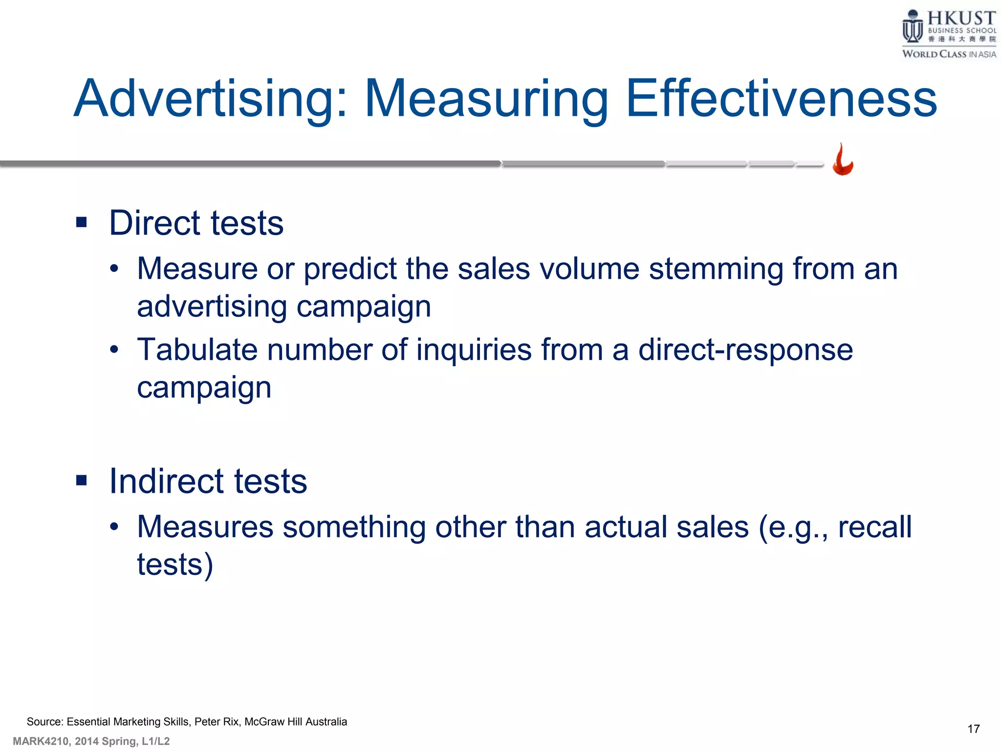 17
MARK4210, 2014 Spring, L1/L2
Advertising: Measuring Effectiveness
 Direct tests
• Measure or predict the sales volume stemming from an
advertising campaign
• Tabulate number of inquiries from a direct-response
campaign
 Indirect tests
• Measures something other than actual sales (e.g., recall
tests)
Source: Essential Marketing Skills, Peter Rix, McGraw Hill Australia
 