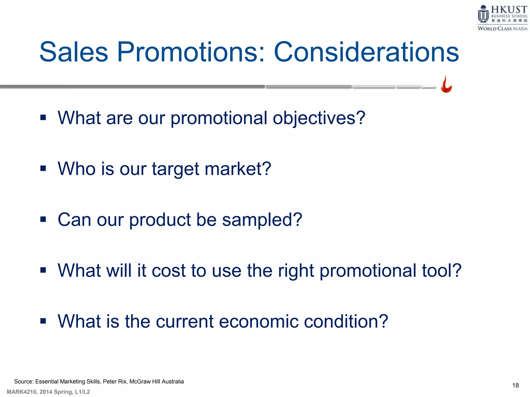 18
MARK4210, 2014 Spring, L1/L2
Sales Promotions: Considerations
 What are our promotional objectives?
 Who is our target market?
 Can our product be sampled?
 What will it cost to use the right promotional tool?
 What is the current economic condition?
Source: Essential Marketing Skills, Peter Rix, McGraw Hill Australia
 