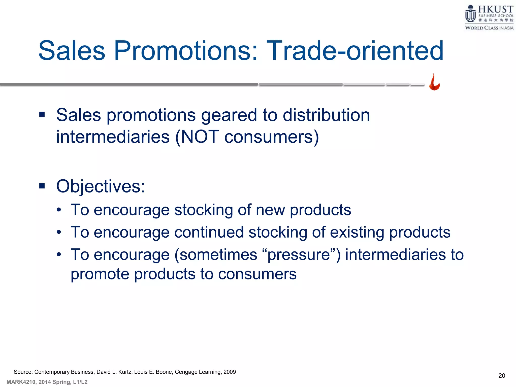 20
MARK4210, 2014 Spring, L1/L2
Sales Promotions: Trade-oriented
 Sales promotions geared to distribution
intermediaries (NOT consumers)
 Objectives:
• To encourage stocking of new products
• To encourage continued stocking of existing products
• To encourage (sometimes “pressure”) intermediaries to
promote products to consumers
Source: Contemporary Business, David L. Kurtz, Louis E. Boone, Cengage Learning, 2009
 