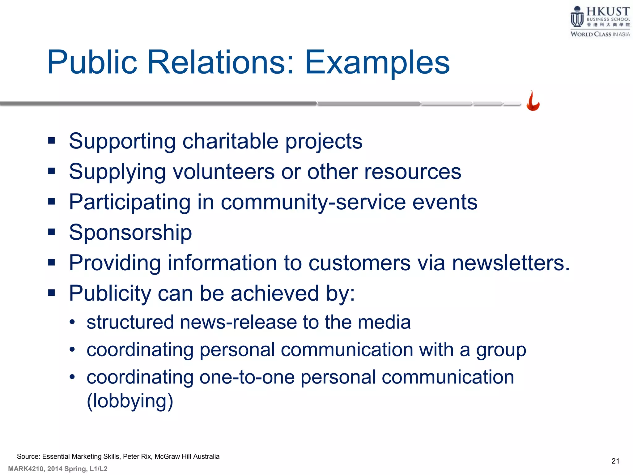 21
MARK4210, 2014 Spring, L1/L2
Public Relations: Examples
 Supporting charitable projects
 Supplying volunteers or other resources
 Participating in community-service events
 Sponsorship
 Providing information to customers via newsletters.
 Publicity can be achieved by:
• structured news-release to the media
• coordinating personal communication with a group
• coordinating one-to-one personal communication
(lobbying)
Source: Essential Marketing Skills, Peter Rix, McGraw Hill Australia
 