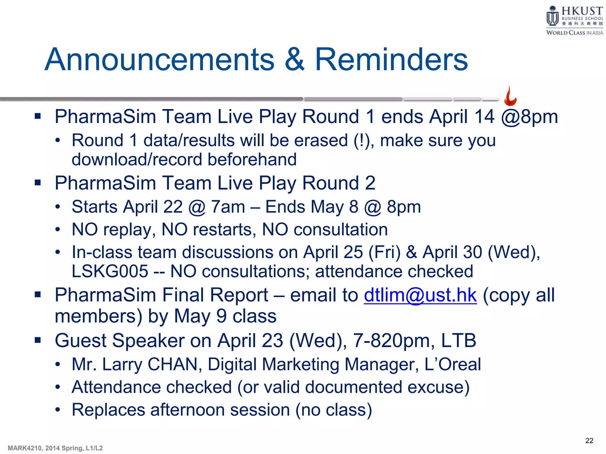 22
MARK4210, 2014 Spring, L1/L2
Announcements & Reminders
 PharmaSim Team Live Play Round 1 ends April 14 @8pm
• Round 1 data/results will be erased (!), make sure you
download/record beforehand
 PharmaSim Team Live Play Round 2
• Starts April 22 @ 7am – Ends May 8 @ 8pm
• NO replay, NO restarts, NO consultation
• In-class team discussions on April 25 (Fri) & April 30 (Wed),
LSKG005 -- NO consultations; attendance checked
 PharmaSim Final Report – email to dtlim@ust.hk (copy all
members) by May 9 class
 Guest Speaker on April 23 (Wed), 7-820pm, LTB
• Mr. Larry CHAN, Digital Marketing Manager, L’Oreal
• Attendance checked (or valid documented excuse)
• Replaces afternoon session (no class)
 