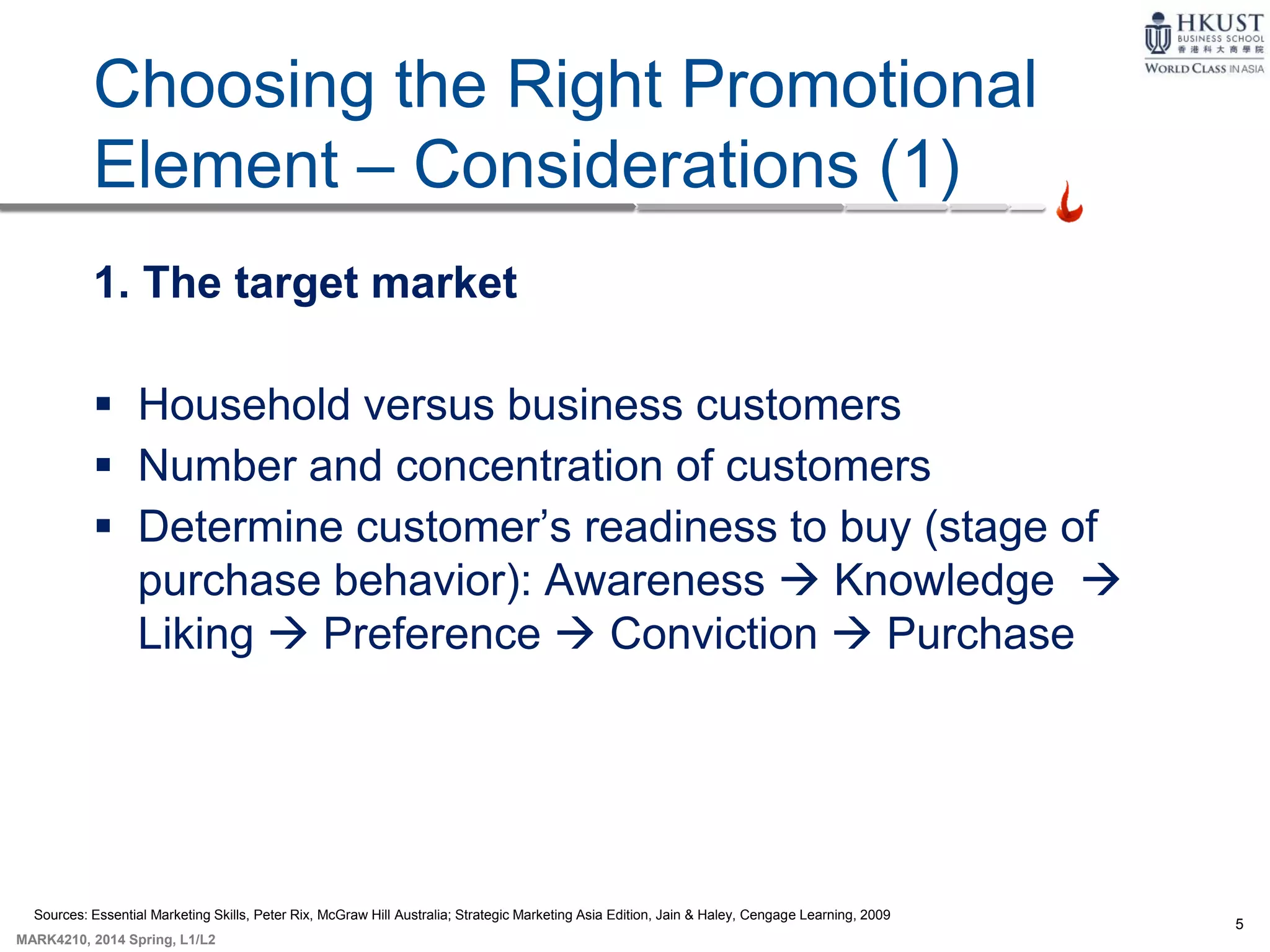 5
MARK4210, 2014 Spring, L1/L2
9-5
Choosing the Right Promotional
Element – Considerations (1)
1. The target market
 Household versus business customers
 Number and concentration of customers
 Determine customer’s readiness to buy (stage of
purchase behavior): Awareness  Knowledge 
Liking  Preference  Conviction  Purchase
Sources: Essential Marketing Skills, Peter Rix, McGraw Hill Australia; Strategic Marketing Asia Edition, Jain & Haley, Cengage Learning, 2009
 