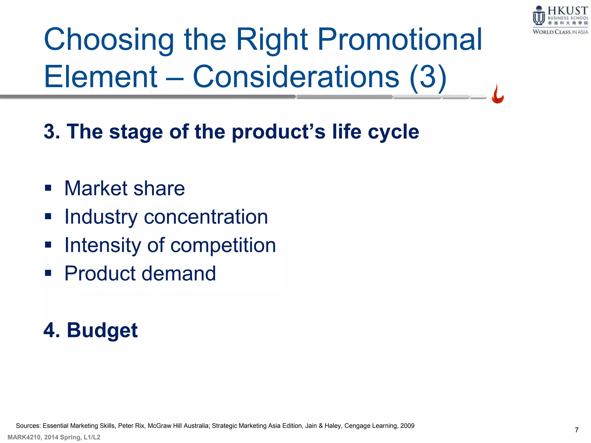 7
MARK4210, 2014 Spring, L1/L2
9-5
Choosing the Right Promotional
Element – Considerations (3)
3. The stage of the product’s life cycle
 Market share
 Industry concentration
 Intensity of competition
 Product demand
4. Budget
Sources: Essential Marketing Skills, Peter Rix, McGraw Hill Australia; Strategic Marketing Asia Edition, Jain & Haley, Cengage Learning, 2009
 