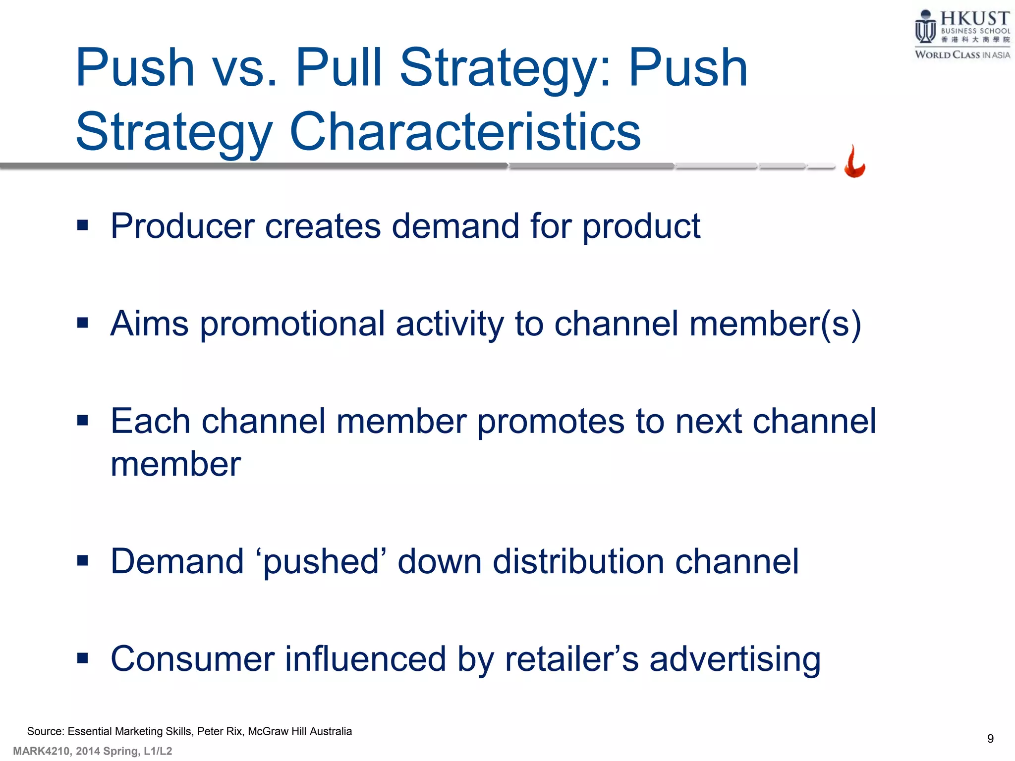 9
MARK4210, 2014 Spring, L1/L2
9-8
Push vs. Pull Strategy: Push
Strategy Characteristics
 Producer creates demand for product
 Aims promotional activity to channel member(s)
 Each channel member promotes to next channel
member
 Demand ‘pushed’ down distribution channel
 Consumer influenced by retailer’s advertising
Source: Essential Marketing Skills, Peter Rix, McGraw Hill Australia
 